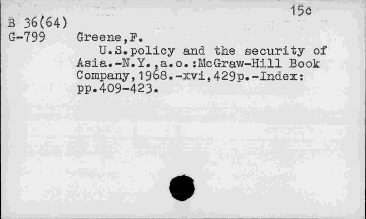 ﻿15c
B 36(64)
G-799	Greene,F,
U.S.policy and the security of Asia.-N.Y.,a.o.:McGraw-Hill Book Company,1968.-xvi,429p.-Index: pp.409-423.